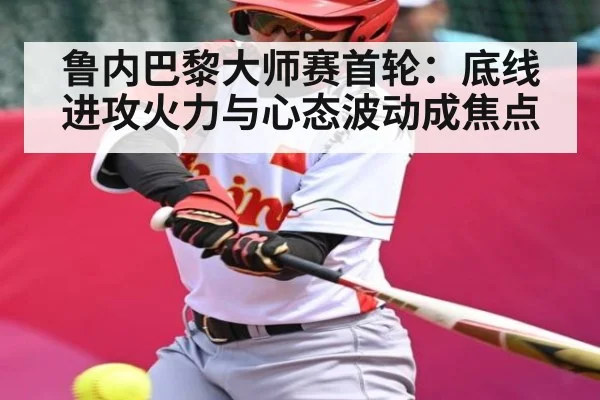 鲁内巴黎大师赛首轮：底线进攻火力与心态波动成焦点 | kaiyun