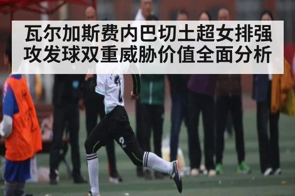 瓦尔加斯费内巴切土超女排强攻发球双重威胁价值全面分析 | kaiyun